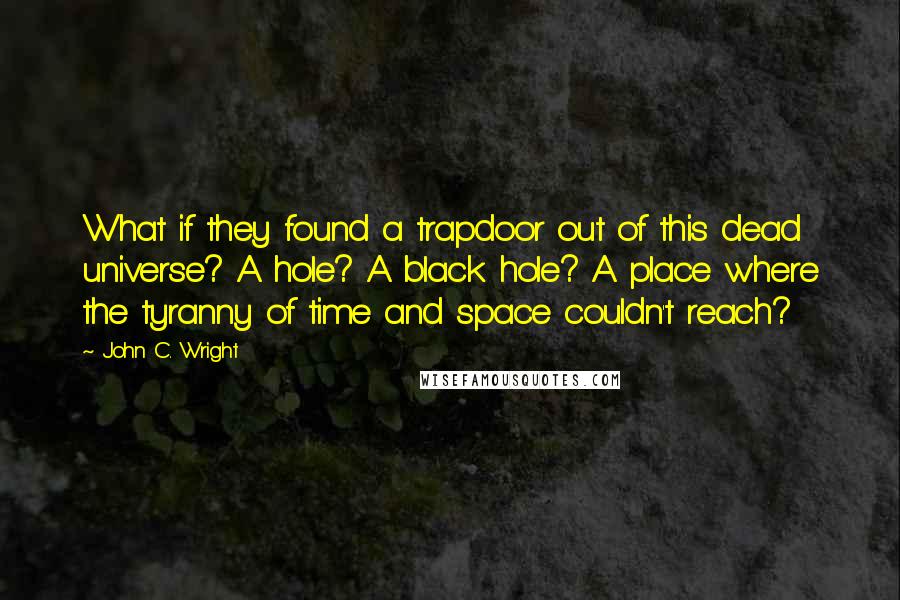 John C. Wright Quotes: What if they found a trapdoor out of this dead universe? A hole? A black hole? A place where the tyranny of time and space couldn't reach?