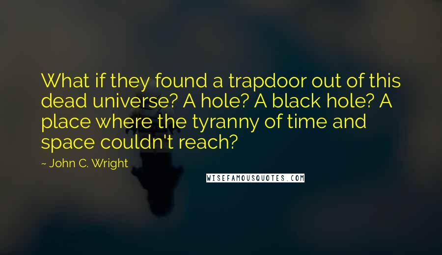 John C. Wright Quotes: What if they found a trapdoor out of this dead universe? A hole? A black hole? A place where the tyranny of time and space couldn't reach?
