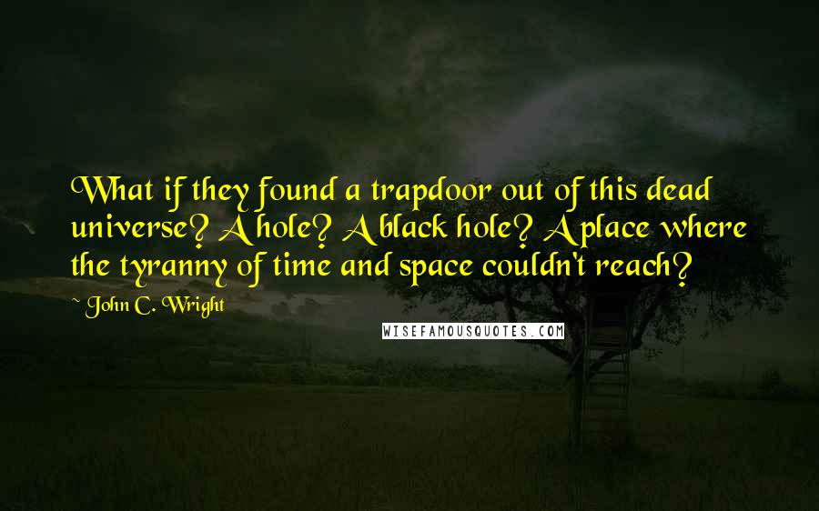 John C. Wright Quotes: What if they found a trapdoor out of this dead universe? A hole? A black hole? A place where the tyranny of time and space couldn't reach?