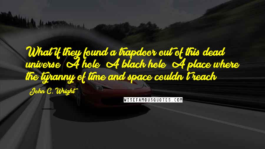 John C. Wright Quotes: What if they found a trapdoor out of this dead universe? A hole? A black hole? A place where the tyranny of time and space couldn't reach?