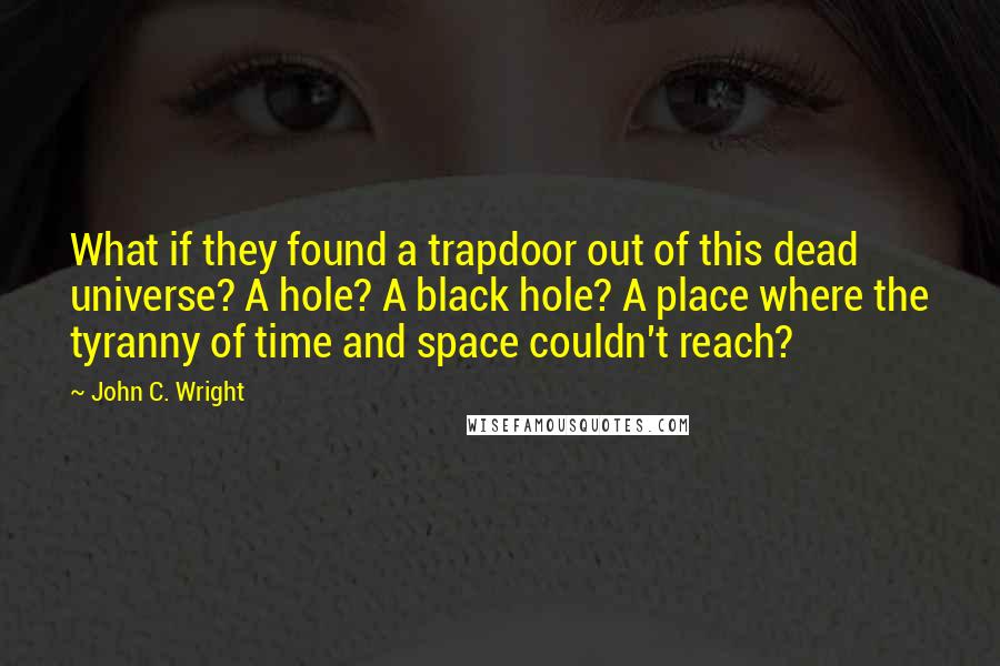 John C. Wright Quotes: What if they found a trapdoor out of this dead universe? A hole? A black hole? A place where the tyranny of time and space couldn't reach?