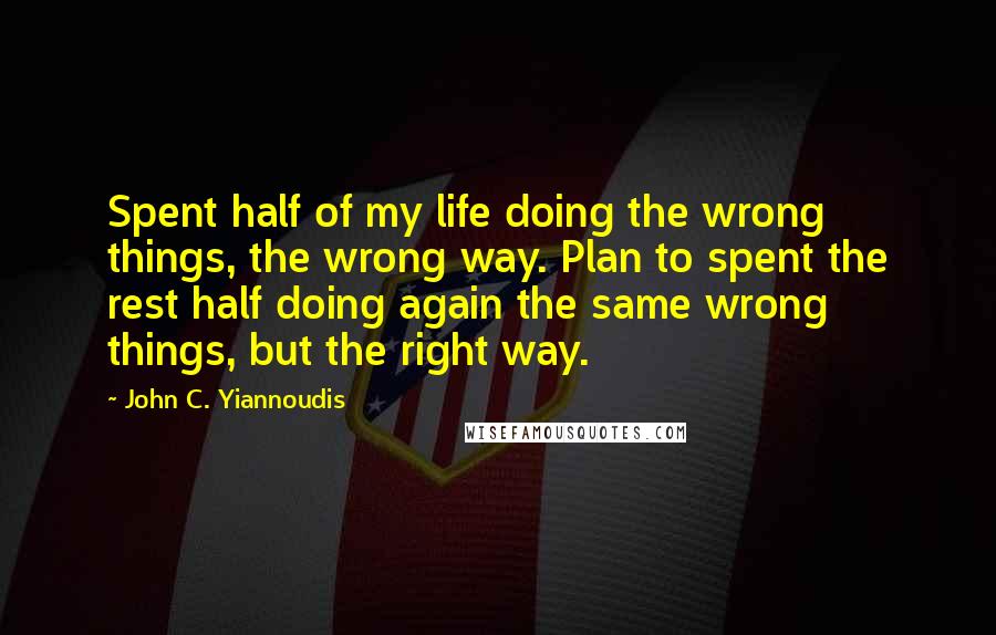 John C. Yiannoudis Quotes: Spent half of my life doing the wrong things, the wrong way. Plan to spent the rest half doing again the same wrong things, but the right way.