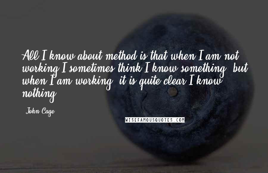 John Cage Quotes: All I know about method is that when I am not working I sometimes think I know something, but when I am working, it is quite clear I know nothing.