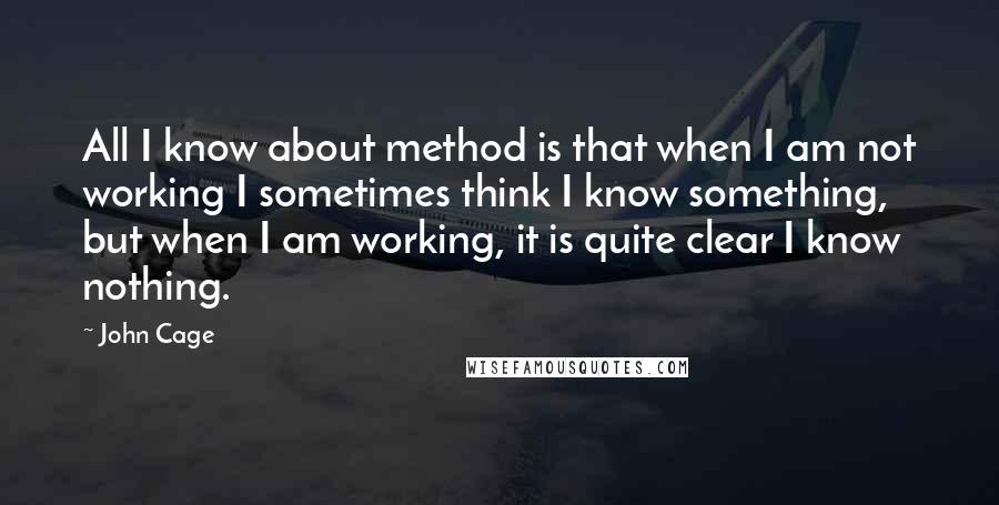 John Cage Quotes: All I know about method is that when I am not working I sometimes think I know something, but when I am working, it is quite clear I know nothing.