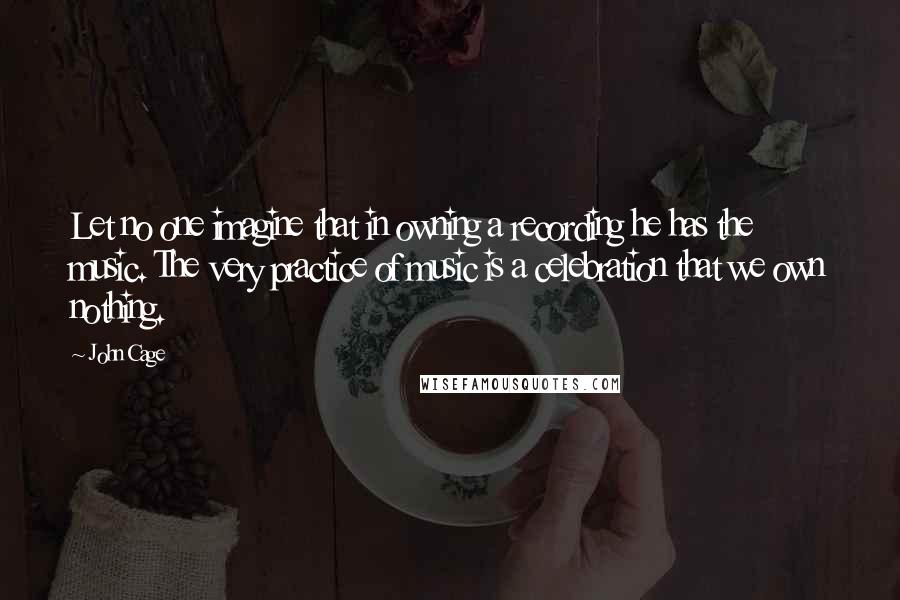 John Cage Quotes: Let no one imagine that in owning a recording he has the music. The very practice of music is a celebration that we own nothing.
