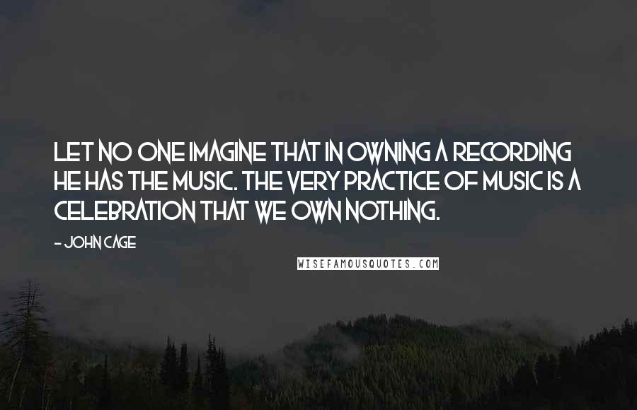 John Cage Quotes: Let no one imagine that in owning a recording he has the music. The very practice of music is a celebration that we own nothing.