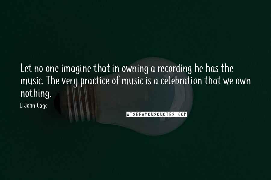 John Cage Quotes: Let no one imagine that in owning a recording he has the music. The very practice of music is a celebration that we own nothing.