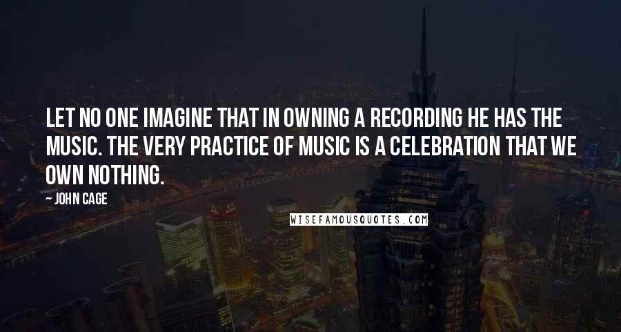 John Cage Quotes: Let no one imagine that in owning a recording he has the music. The very practice of music is a celebration that we own nothing.