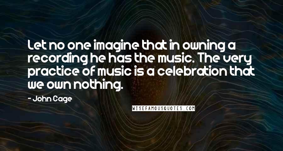 John Cage Quotes: Let no one imagine that in owning a recording he has the music. The very practice of music is a celebration that we own nothing.