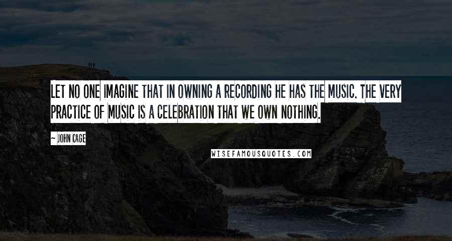 John Cage Quotes: Let no one imagine that in owning a recording he has the music. The very practice of music is a celebration that we own nothing.