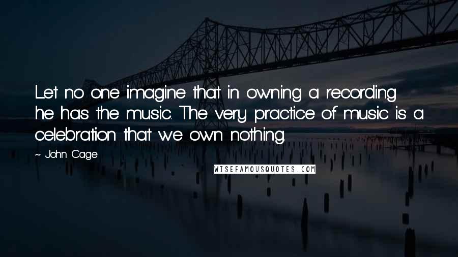 John Cage Quotes: Let no one imagine that in owning a recording he has the music. The very practice of music is a celebration that we own nothing.