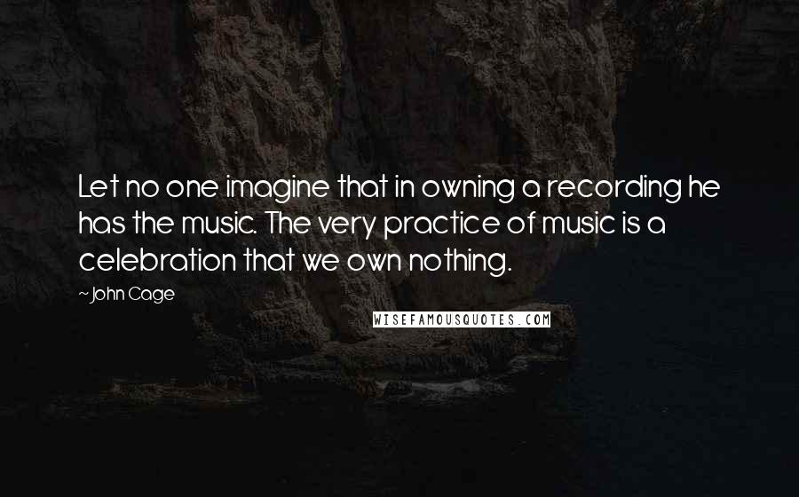 John Cage Quotes: Let no one imagine that in owning a recording he has the music. The very practice of music is a celebration that we own nothing.