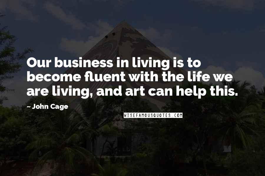 John Cage Quotes: Our business in living is to become fluent with the life we are living, and art can help this.