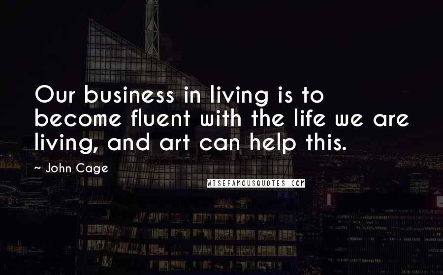 John Cage Quotes: Our business in living is to become fluent with the life we are living, and art can help this.