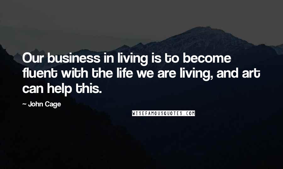 John Cage Quotes: Our business in living is to become fluent with the life we are living, and art can help this.