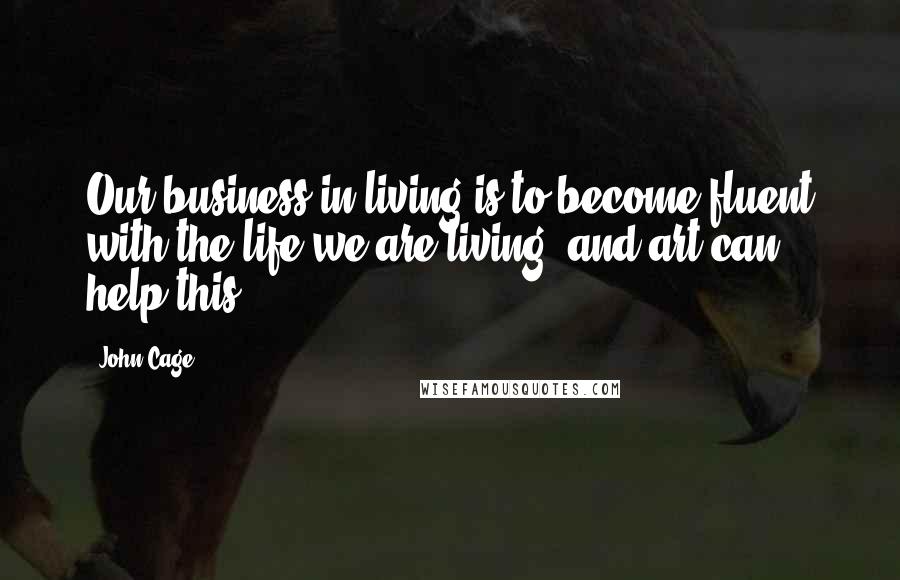 John Cage Quotes: Our business in living is to become fluent with the life we are living, and art can help this.