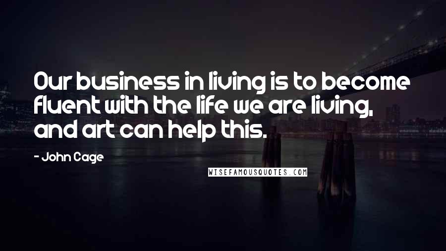 John Cage Quotes: Our business in living is to become fluent with the life we are living, and art can help this.