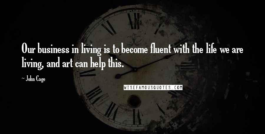 John Cage Quotes: Our business in living is to become fluent with the life we are living, and art can help this.