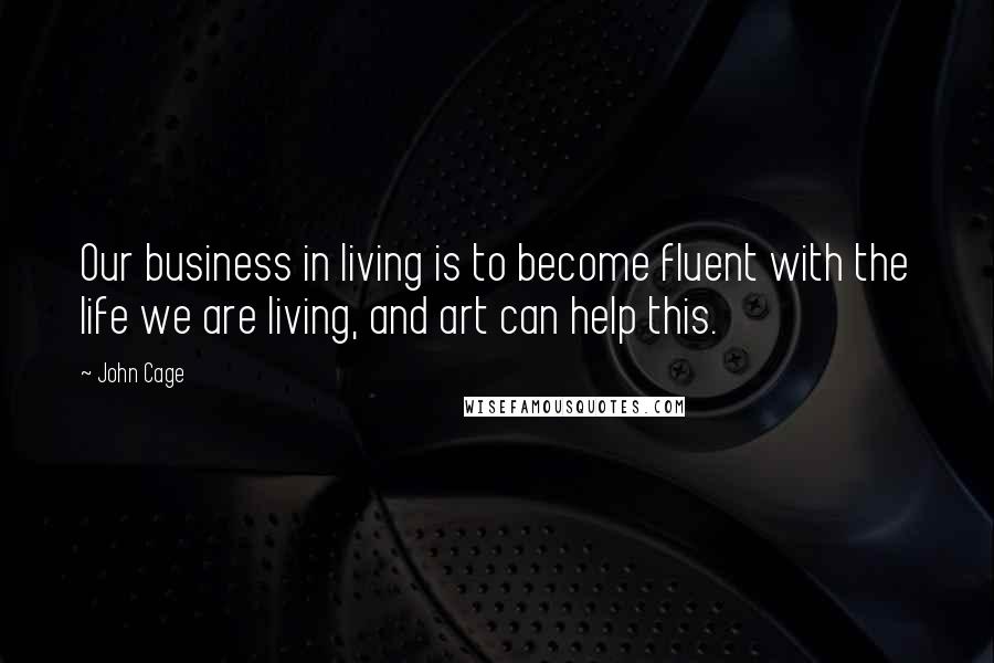 John Cage Quotes: Our business in living is to become fluent with the life we are living, and art can help this.