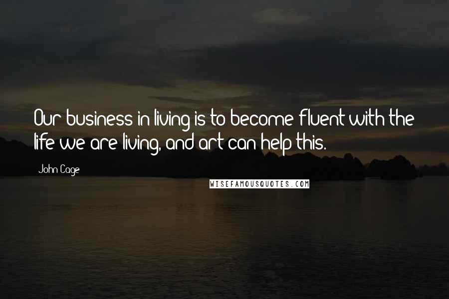 John Cage Quotes: Our business in living is to become fluent with the life we are living, and art can help this.