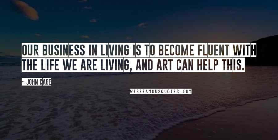 John Cage Quotes: Our business in living is to become fluent with the life we are living, and art can help this.