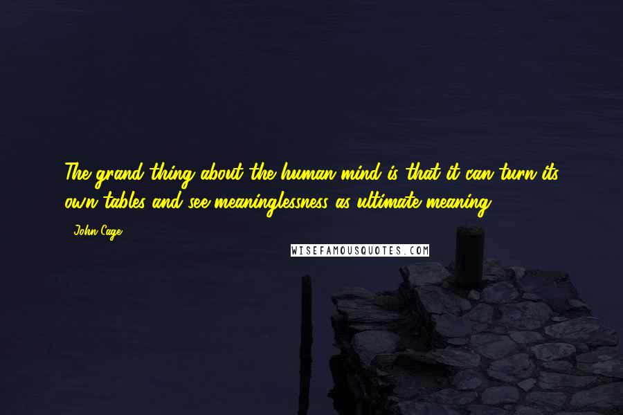 John Cage Quotes: The grand thing about the human mind is that it can turn its own tables and see meaninglessness as ultimate meaning.