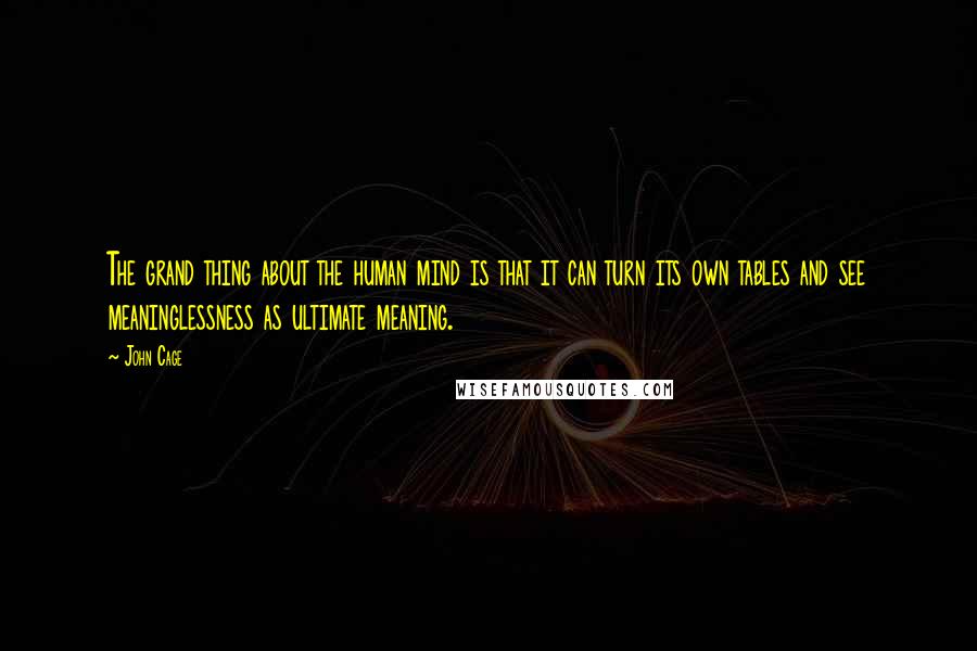 John Cage Quotes: The grand thing about the human mind is that it can turn its own tables and see meaninglessness as ultimate meaning.