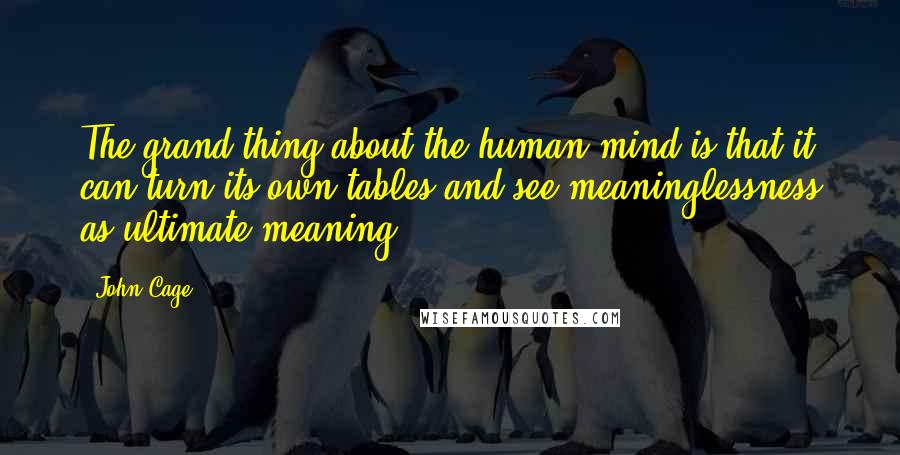 John Cage Quotes: The grand thing about the human mind is that it can turn its own tables and see meaninglessness as ultimate meaning.