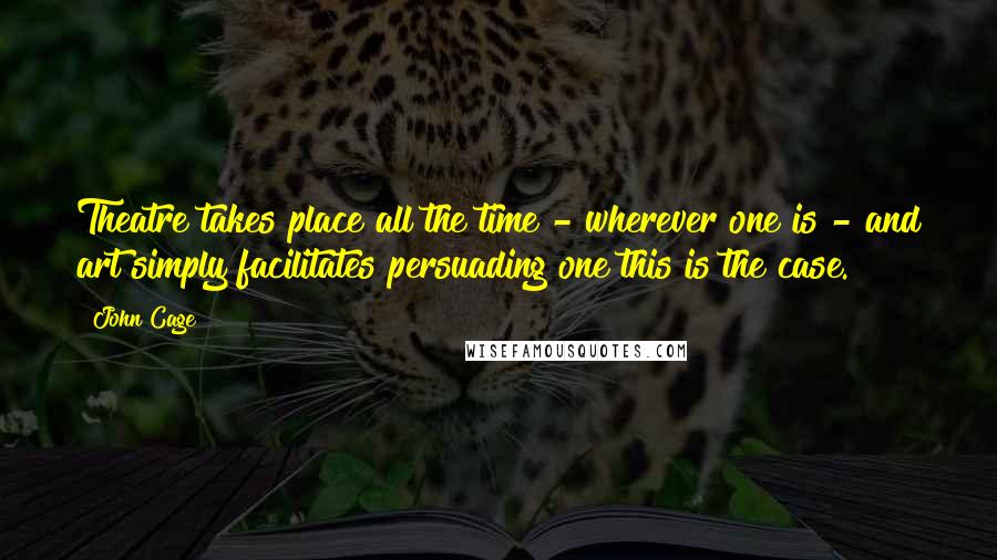 John Cage Quotes: Theatre takes place all the time - wherever one is - and art simply facilitates persuading one this is the case.