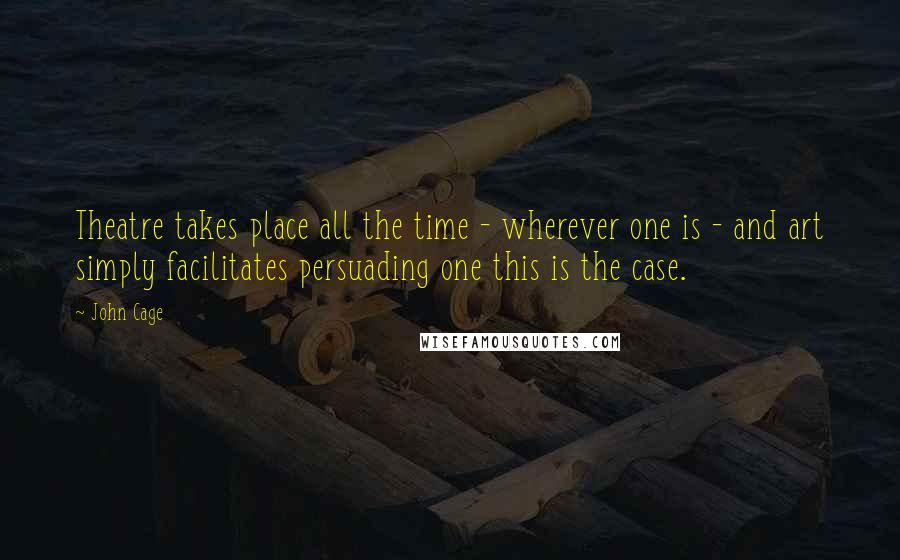 John Cage Quotes: Theatre takes place all the time - wherever one is - and art simply facilitates persuading one this is the case.