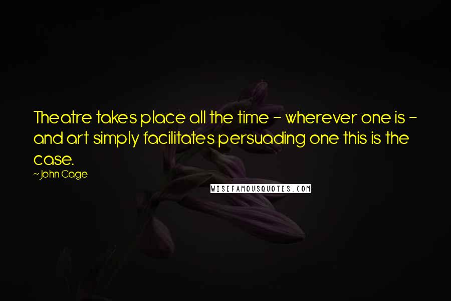 John Cage Quotes: Theatre takes place all the time - wherever one is - and art simply facilitates persuading one this is the case.