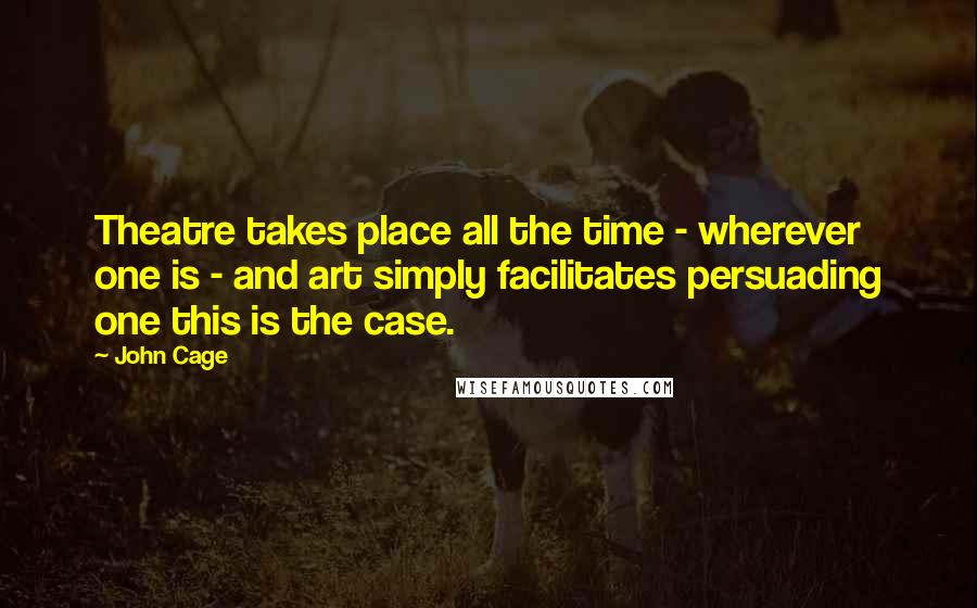 John Cage Quotes: Theatre takes place all the time - wherever one is - and art simply facilitates persuading one this is the case.