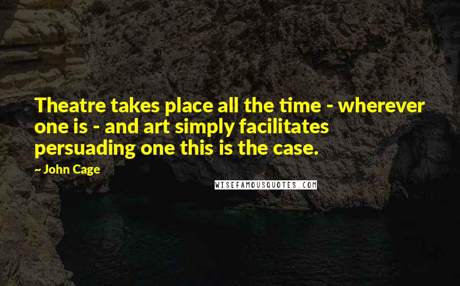 John Cage Quotes: Theatre takes place all the time - wherever one is - and art simply facilitates persuading one this is the case.