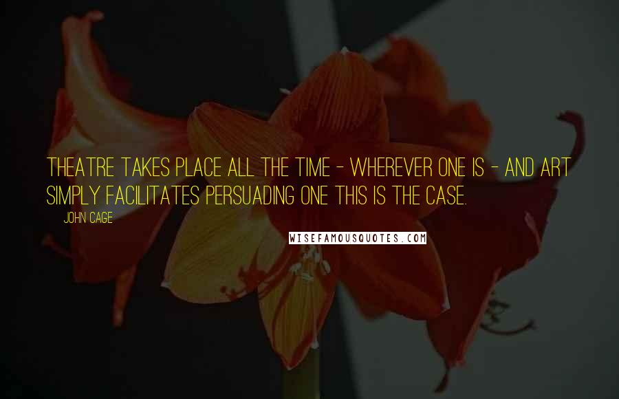 John Cage Quotes: Theatre takes place all the time - wherever one is - and art simply facilitates persuading one this is the case.