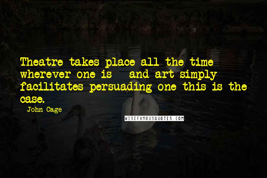 John Cage Quotes: Theatre takes place all the time - wherever one is - and art simply facilitates persuading one this is the case.