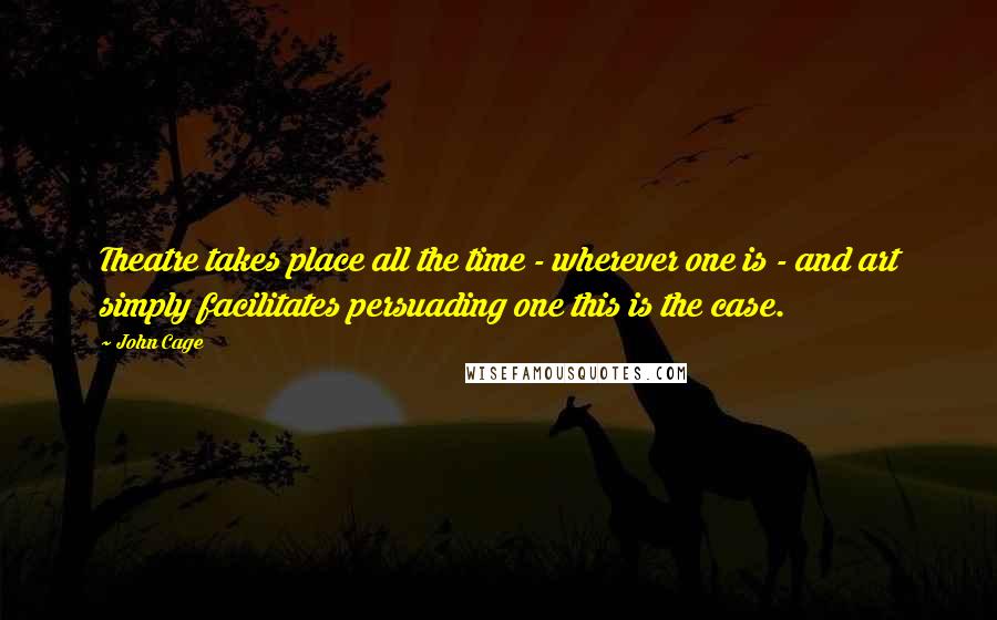 John Cage Quotes: Theatre takes place all the time - wherever one is - and art simply facilitates persuading one this is the case.