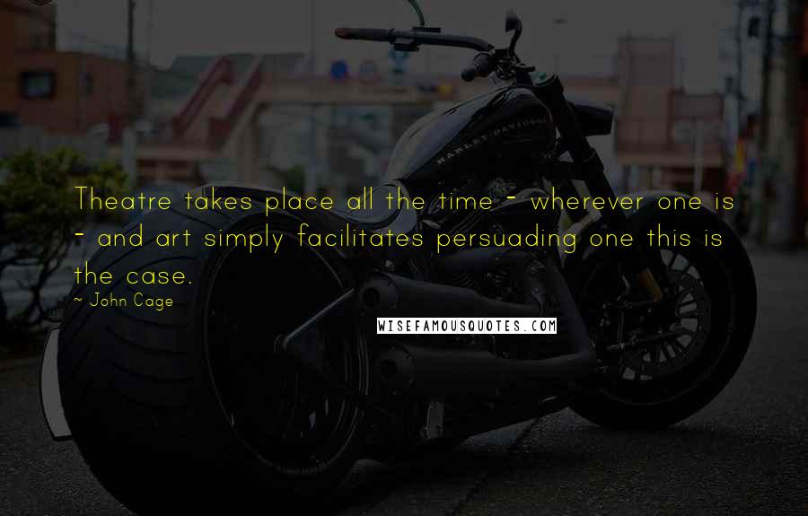 John Cage Quotes: Theatre takes place all the time - wherever one is - and art simply facilitates persuading one this is the case.