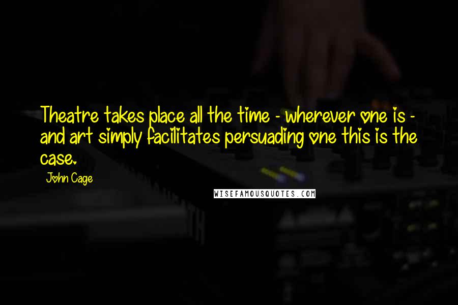 John Cage Quotes: Theatre takes place all the time - wherever one is - and art simply facilitates persuading one this is the case.