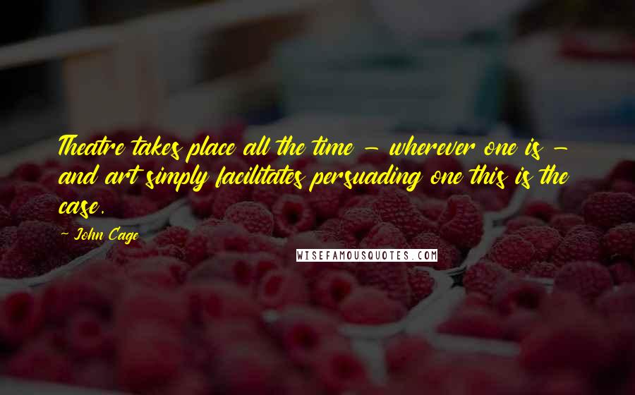 John Cage Quotes: Theatre takes place all the time - wherever one is - and art simply facilitates persuading one this is the case.