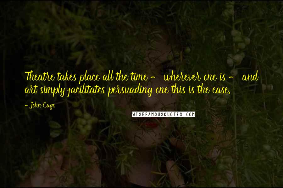 John Cage Quotes: Theatre takes place all the time - wherever one is - and art simply facilitates persuading one this is the case.