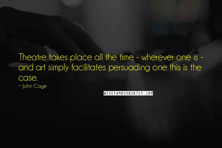 John Cage Quotes: Theatre takes place all the time - wherever one is - and art simply facilitates persuading one this is the case.