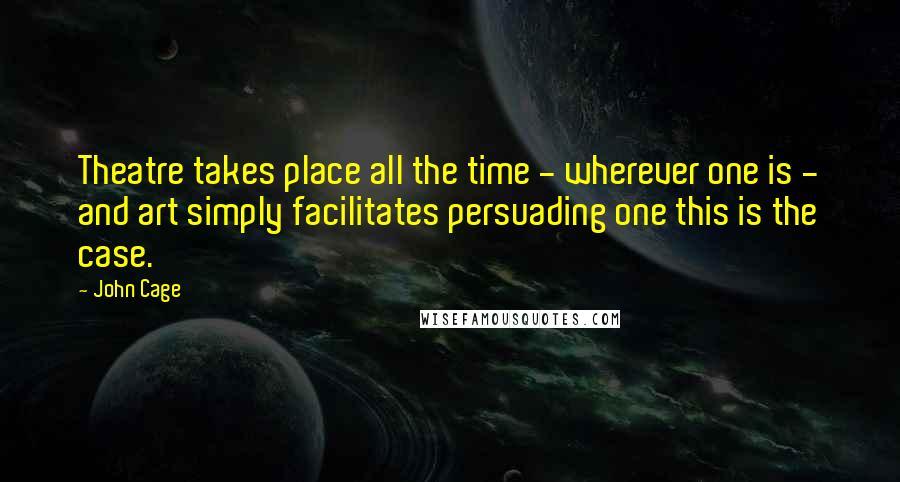 John Cage Quotes: Theatre takes place all the time - wherever one is - and art simply facilitates persuading one this is the case.