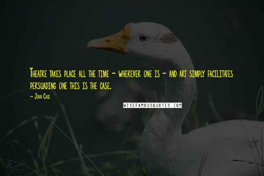 John Cage Quotes: Theatre takes place all the time - wherever one is - and art simply facilitates persuading one this is the case.