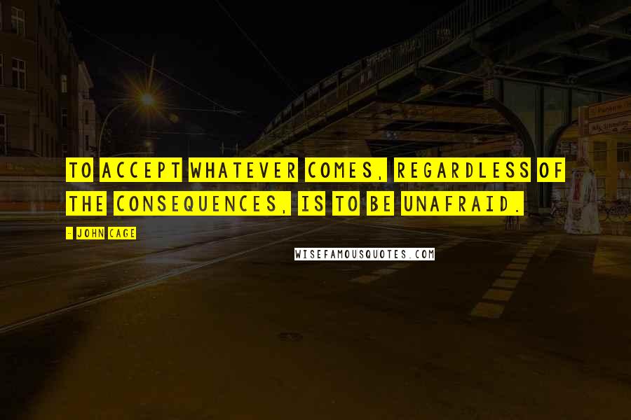 John Cage Quotes: To accept whatever comes, regardless of the consequences, is to be unafraid.