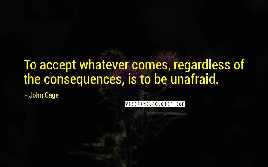 John Cage Quotes: To accept whatever comes, regardless of the consequences, is to be unafraid.