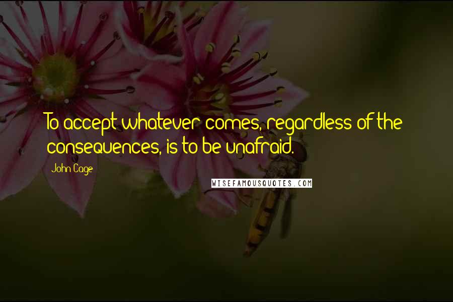 John Cage Quotes: To accept whatever comes, regardless of the consequences, is to be unafraid.