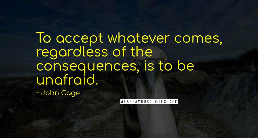 John Cage Quotes: To accept whatever comes, regardless of the consequences, is to be unafraid.