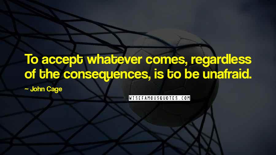 John Cage Quotes: To accept whatever comes, regardless of the consequences, is to be unafraid.