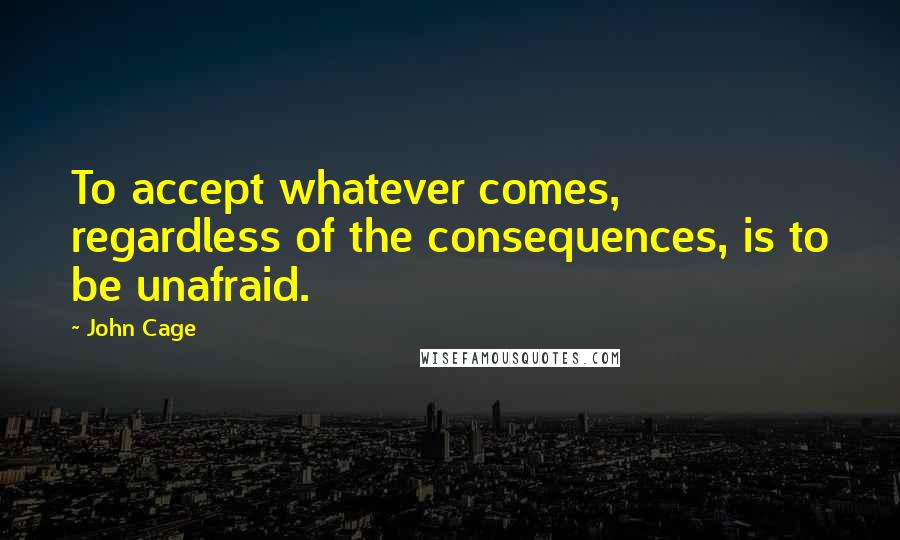 John Cage Quotes: To accept whatever comes, regardless of the consequences, is to be unafraid.