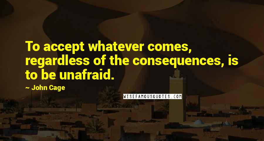 John Cage Quotes: To accept whatever comes, regardless of the consequences, is to be unafraid.
